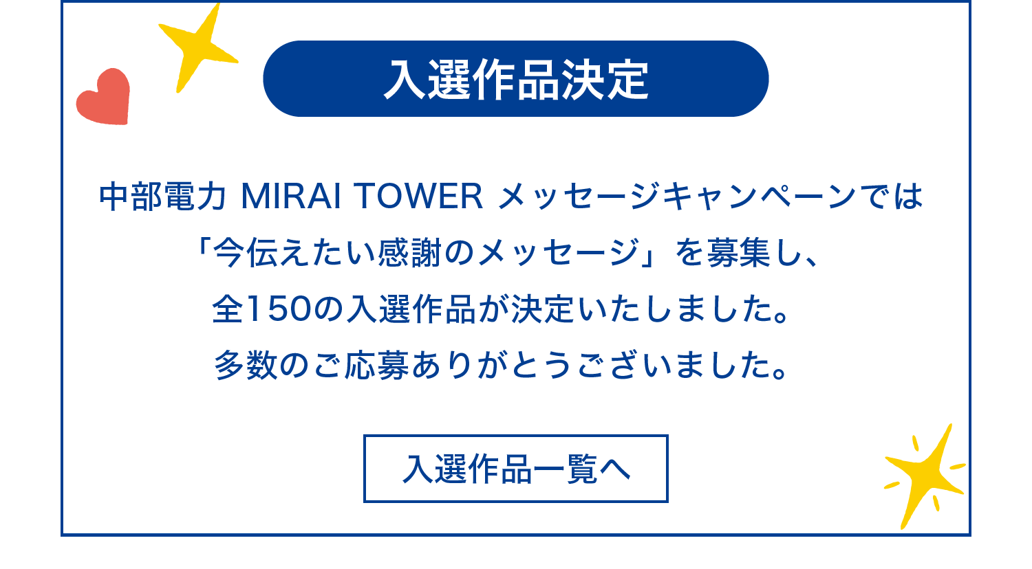 〈入選作品一覧へ〉中部電力 MIRAI TOWER メッセージキャンペーンでは「今伝えたい感謝のメッセージ」を募集し、全150の入選作品が決定いたしました。多数のご応募ありがとうございました。